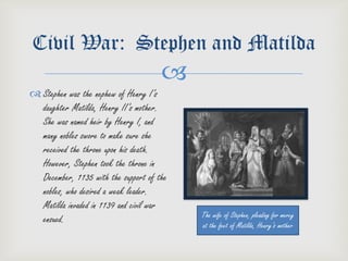 Civil War: Stephen and Matilda
                                      
 Stephen was the nephew of Henry I’s
  daughter Matilda, Henry II’s mother.
  She was named heir by Henry I, and
  many nobles swore to make sure she
  received the throne upon his death.
  However, Stephen took the throne in
  December, 1135 with the support of the
  nobles, who desired a weak leader.
  Matilda invaded in 1139 and civil war
                                           The wife of Stephen, pleading for mercy
  ensued.                                  at the feet of Matilda, Henry’s mother
 