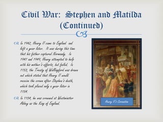 Civil War: Stephen and Matilda
              (Continued)
                                          
 In 1942, Henry II came to England and
  left a year later. It was during this time
  that his father captured Normandy. In
  1947 and 1949, Henry attempted to help
  with his mother’s efforts, but failed. In
  1153, the Treaty of Wallingford was drawn
  out which stated that Henry II would
  receive the crown after Stephen’s death,
  which took placed only a year later in
  1154.
 In 1154, he was crowned at Westminster
  Abbey as the King of England.                Henry II’s Coronation
 