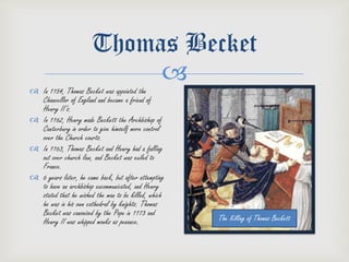 Thomas Becket
                            
 In 1154, Thomas Becket was appointed the
  Chancellor of England and became a friend of
  Henry II’s.
 In 1162, Henry made Beckett the Archbishop of
  Canterbury in order to give himself more control
  over the Church courts.
 In 1163, Thomas Becket and Henry had a falling
  out over church law, and Becket was exiled to
  France.
 6 years later, he came back, but after attempting
  to have an archbishop excommunicated, and Henry
  stated that he wished the man to be killed, which
  he was in his own cathedral by knights. Thomas
  Becket was canonized by the Pope in 1173 and
  Henry II was whipped monks as penance.              The Killing of Thomas Beckett
 