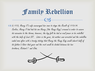 Family Rebellion
                     
 In 1173, Henry II’s wife encouraged her sons to stage the Revolt of 1173-74.
  Earlier, Henry II had had his son Henry (the Young King) crowned in order to ensure
  his ascension to the throne; however, the boy felt he had no real power so he rebelled
  with the help of Louis VII . Later in the year, his mother was arrested and the rebellion
  ended soon after with a treaty stating that Henry the Young King would inherit half of
  his father’s later that year and the rest would be divided between his two
  brothers, Richard I and John.
 