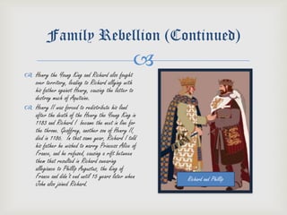 Family Rebellion (Continued)
                                               
 Henry the Young King and Richard also fought
  over territory, leading to Richard allying with
  his father against Henry, causing the latter to
  destroy much of Aquitaine.
 Henry II was forced to redistribute his land
  after the death of the Henry the Young King in
  1183 and Richard I became the next in line for
  the throne. Geoffrey, another son of Henry II,
  died in 1186. In that same year, Richard I told
  his father he wished to marry Princess Alice of
  France, and he refused, causing a rift between
  them that resulted in Richard swearing
  allegiance to Phillip Augustus, the king of
  France and didn’t end until 15 years later when   Richard and Phillip
  John also joined Richard.
 