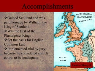 Accomplishments 
Gained Scotland and was 
paid homage by William, the 
King of Scotland 
Was the first of the 
Plantagenet Kings 
Set the basis for English 
Common Law 
Implemented trial by jury 
because he considered church 
courts to be inadequate 
Lands of Henry II 
 