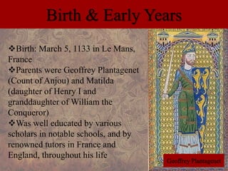 Birth & Early Years 
Birth: March 5, 1133 in Le Mans, 
France 
Parents were Geoffrey Plantagenet 
(Count of Anjou) and Matilda 
(daughter of Henry I and 
granddaughter of William the 
Conqueror) 
Was well educated by various 
scholars in notable schools, and by 
renowned tutors in France and 
England, throughout his life 
Geoffrey Plantagenet 
 