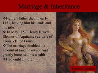 Marriage & Inheritance 
Henry’s father died in early 
1151, leaving him his lands and 
his title 
 In May 1152, Henry II wed 
Eleanor of Aquitaine (ex-wife of 
Louis VIII of France) 
The marriage doubled the 
amount of land he owned and 
greatly increased his wealth 
Had eight children 
Eleanor of Aquitaine 
 