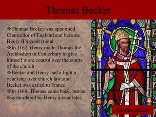 Thomas Becket 
Thomas Becket was appointed 
Chancellor of England and became 
Henry II’s good friend 
In 1162, Henry made Thomas the 
Archbishop of Canterbury to give 
himself more control over the courts 
of the church 
Becket and Henry had a fight a 
year later over church law, and 
Becket was exiled to France 
In 1169, Thomas came back, but he 
was murdered by Henry a year later. 
Thomas Becket 
 