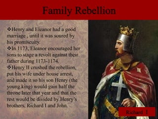 Family Rebellion 
Henry and Eleanor had a good 
marriage , until it was soured by 
his promiscuity. 
In 1173, Eleanor encouraged her 
sons to stage a revolt against their 
father during 1173-1174. 
Henry II crushed the rebellion, 
put his wife under house arrest, 
and made it so his son Henry (the 
young king) would gain half the 
throne later that year and that the 
rest would be divided by Henry’s 
brothers, Richard I and John. 
Richard I 
 