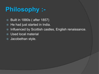 Philosophy :-
 Built in 1880s ( after 1857)
 He had just started in India.
 Influenced by Scottish castles, English renaissance.
 Used local material
 Jacobethan style.
 