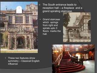  The South entrance leads to
reception hall – a fireplace and a
grand spiraling staircase.
• Grand staircase
which springs
from right and
spirals upto 3
floors marks the
hall.
• These two features show
symmetry – Classical English
influence
 