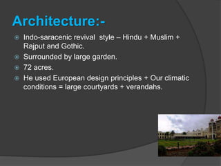 Architecture:-
 Indo-saracenic revival style – Hindu + Muslim +
Rajput and Gothic.
 Surrounded by large garden.
 72 acres.
 He used European design principles + Our climatic
conditions = large courtyards + verandahs.
 