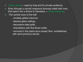  Amba vilasa--- used by king and for private audience.
 Entry through a carved rosewood doorway inlaid with ivory
that opens into a shrine to Ganesha.--- Hindu Influence.
 The central nave of the hall
-ornately gilded columns,
-stained glass ceilings,
-decorative steel grills,
-chandeliers with fine floral motifs,
-mirrored in the pietra dura mosaic floor embellished
with semi-precious stones.
 