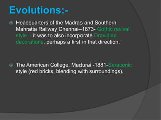 Evolutions:-
 Headquarters of the Madras and Southern
Mahratta Railway Chennai–1873- Gothic revival
style. - it was to also incorporate Dravidian
decorations, perhaps a first in that direction.
 The American College, Madurai -1881-Saracenic
style (red bricks, blending with surroundings).
 