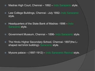  Madras High Court, Chennai – 1892 – Indo Saracenic style.
 Law College Buildings, Chennai - July 1892- Indo Saracenic
style.
 Headquarters of the State Bank of Madras -1896 – Indo
Saracenic style.
 Government Museum, Chennai – 1896- Indo Saracenic style.
 The Hindu Higher Secondary School, Chennai- 1897(the L-
shaped red brick building)- Saracenic style.
 Mysore palace – (1897-1912) – Indo Saracenic Revival style.
 