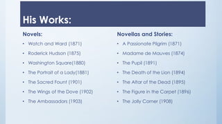 His Works:
Novels:
• Watch and Ward (1871)
• Roderick Hudson (1875)
• Washington Square(1880)
• The Portrait of a Lady(1881)
• The Sacred Fount (1901)
• The Wings of the Dove (1902)
• The Ambassadors (1903)
Novellas and Stories:
• A Passionate Pilgrim (1871)
• Madame de Mauves (1874)
• The Pupil (1891)
• The Death of the Lion (1894)
• The Altar of the Dead (1895)
• The Figure in the Carpet (1896)
• The Jolly Corner (1908)
 