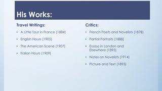 His Works:
Travel Writings:
• A Little Tour in France (1884)
• English Hours (1905)
• The American Scene (1907)
• Italian Hours (1909)
Critics:
• French Poets and Novelists (1878)
• Partial Portraits (1888)
• Essays in London and
Elsewhere (1893)
• Notes on Novelists (1914)
• Picture and Text (1893)
 