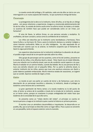 3
La novela consta del prólogo y 24 capítulos, cada uno de ellos se cierra con una
interrogación o un nuevo aspecto del misterio, lo que aumenta la intriga del lector.
Personajes
La protagonista de la obra es la institutriz, tiene 20 años, es la hija de un clérigo
pobre, con pocas relaciones y experiencia, insegura y enamorada platónicamente del
tío de los niños. Su estado de ánimo oscila entre la euforia inicial, las dudas y el miedo.
La ausencia de nombre hace que pueda ser considerada como un ser irreal, ¿un
fantasma?
El ama de llaves, la señora Grose, es una persona sensata y escéptica. Es
analfabeta, de buen corazón y actúa como la confidente de la institutriz.
Los niños son descritos por la institutriz como bondadosos y hermosos, Flora
tiene 8 años y su hermano 10. Poco a poco la institutriz destaca su carácter maligno y
cómo intentan confundirla. Miles es un niño inteligente, ha sido expulsado de un
internado por razones que no se aclaran, la institutriz sospecha que el fantasma de
Quint lo sigue pervirtiendo.
Los espectros (alucinaciones de la institutriz) simbolizan la obsesión de ella por
el posible origen sexual de la corrupción ejercida sobre los niños.
Otro grupo de personajes son los ausentes, como el tío de Londres, presente en
la mente de los niños, o los difuntos Quint y Jessel. Peter Quint era el criado fallecido,
tuvo una relación con la señorita Jessel, que era de condición social superior a la suya.
Murió al resbalar en un camino helado, cuando iba bebido. No es una persona de fiar y
tuvo una extraña relación con el pequeño Miles. Por su parte la señorita Jessel, la
anterior institutriz de los niños, parece que tuvo una aventura amorosa con Quint y
pudo haberse quedado embarazada. Murió mientras estaba de vacaciones, se sugiere
que se suicidó. Aparece vestida de negro y triste.
Estilo
La novela es por una parte un cuento de terror y de fantasmas y por otra la
descripción de un personaje neurótico y obsesivo, la institutriz, desde el prólogo ya
dudamos como lectores de su testimonio.
La gran aportación de Henry James a la novela moderna es la del punto de
vista, el lector se entera de lo sucedido a través de la mirada de la institutriz, aunque
es un lector activo, porque en ocasiones la propia ambigüedad del relato hace que
dudemos de la veracidad de lo que ella narra.
Se presenta como un “relato dentro del relato”, al principio se cuenta en
tercera persona y luego es la institutriz quien cuenta la historia en primera persona.
El escritor crea un atmósfera claustrofóbica e inquietante. Se desarrolla en un
pueblo, Bly, que al principio se describe como un lugar idílico. Poco a poco se convierte
en una pesadilla, tanto el espacio exterior como la mansión.
 