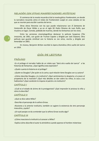 4
RELACIÓN CON OTRAS MANIFESTACIONES ARTÍSTICAS
El comienzo de la novela recuerda al de la novela gótica Frankenstein, en donde
la narradora recuerda cómo el relato de Frankenstein surgió en unas veladas en las
que se reunían para escribir cuentos de terror.
Otras obras literarias con las que puede relacionarse son El fantasma de
Canterville de Oscar Wilde o ya en el siglo XX Pedro Páramo de Juan Rulfo, que
muestra un lugar, Comala, poblado de muertos, donde los fantasmas son los vivos.
Entre las versiones cinematográficas destacan la película Suspense (The
innocents, de 1961, con guión de Truman Capote y dirigida por Jack Clayton). Otra
película que guarda similitud con la historia es Los otros, escrita y dirigida por
Amenábar en 2001.
En música, Benjamin Britten escribió la ópera dramática Otra vuelta de tuerca
en 1954.
GUÍA DE LECTURA
PRÓLOGO
-En el prólogo el narrador habla de un relato que “dará otra vuelta de tuerca” a las
historias de fantasmas. ¿Qué significa esta expresión?
-¿Quién cuenta la historia en el prólogo?
-¿Quién es Douglas? ¿De quién es la carta y qué relación tiene Douglas con su autora?
-¿Cómo describe Douglas a la institutriz? ¿Qué sentimientos le despierta a la joven el
propietario de la mansión? ¿Qué más detalles se dan sobre los niños, la casa y sus
habitantes? ¿Qué condición le impone el patrón a la institutriz?
CAPÍTULO I
-¿Cuál es el estado de ánimo de la protagonista? ¿Qué impresión le provoca la niña y
cómo la describe?
CAPÍTULO II
-¿Qué se dice sobre Miles?
-Describe al personaje de la señora Grose.
-Alusiones a la anterior institutriz, también se sugiere la existencia de otro personaje
masculino, ¿quién?
-¿En qué pasajes se da a entender que la señora Grose oculta algo?
CAPÍTULO III
-¿Cómo reacciona la institutriz al conocer a Miles?
-Explica cómo describe el autor la atmósfera cuando aparece el hombre misterioso
 