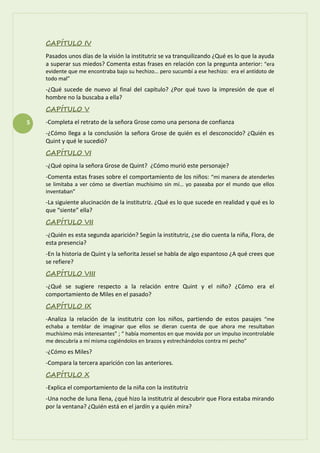 5
CAPÍTULO IV
Pasados unos días de la visión la institutriz se va tranquilizando ¿Qué es lo que la ayuda
a superar sus miedos? Comenta estas frases en relación con la pregunta anterior: “era
evidente que me encontraba bajo su hechizo… pero sucumbí a ese hechizo: era el antídoto de
todo mal”
-¿Qué sucede de nuevo al final del capítulo? ¿Por qué tuvo la impresión de que el
hombre no la buscaba a ella?
CAPÍTULO V
-Completa el retrato de la señora Grose como una persona de confianza
-¿Cómo llega a la conclusión la señora Grose de quién es el desconocido? ¿Quién es
Quint y qué le sucedió?
CAPÍTULO VI
-¿Qué opina la señora Grose de Quint? ¿Cómo murió este personaje?
-Comenta estas frases sobre el comportamiento de los niños: “mi manera de atenderles
se limitaba a ver cómo se divertían muchísimo sin mí… yo paseaba por el mundo que ellos
inventaban”
-La siguiente alucinación de la institutriz. ¿Qué es lo que sucede en realidad y qué es lo
que “siente” ella?
CAPÍTULO VII
-¿Quién es esta segunda aparición? Según la institutriz, ¿se dio cuenta la niña, Flora, de
esta presencia?
-En la historia de Quint y la señorita Jessel se habla de algo espantoso ¿A qué crees que
se refiere?
CAPÍTULO VIII
-¿Qué se sugiere respecto a la relación entre Quint y el niño? ¿Cómo era el
comportamiento de Miles en el pasado?
CAPÍTULO IX
-Analiza la relación de la institutriz con los niños, partiendo de estos pasajes “me
echaba a temblar de imaginar que ellos se dieran cuenta de que ahora me resultaban
muchísimo más interesantes” ; “ había momentos en que movida por un impulso incontrolable
me descubría a mí misma cogiéndolos en brazos y estrechándolos contra mi pecho”
-¿Cómo es Miles?
-Compara la tercera aparición con las anteriores.
CAPÍTULO X
-Explica el comportamiento de la niña con la institutriz
-Una noche de luna llena, ¿qué hizo la institutriz al descubrir que Flora estaba mirando
por la ventana? ¿Quién está en el jardín y a quién mira?
 
