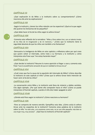 6
CAPÍTULO XI
-¿Qué explicación le da Miles a la institutriz sobre su comportamiento? ¿Cómo
reacciona ella ante las explicaciones?
CAPÍTULO XII
-Según la institutriz, ¿tienen los niños relación con los espectros? ¿Qué es lo que según
ella quieren los fantasmas de los pequeños?
-¿Qué debe hacer el tío de los niños según la señora Grose?
CAPÍTULO XIII
-Comenta esta reflexión de la narradora: “Miles y Flora sabían tirar, con un talento innato,
de los hilos de mi imaginación y de mi memoria…” ¿Crees que la institutriz tiene la
seguridad absoluta de que los niños ven también a los fantasmas?
CAPÍTULO XIV
-Demuestra la inteligencia de Miles en este capítulo y reflexiona sobre por qué crees
que quiere volver al internado, cómo trata a su hermana y la institutriz y cómo
interpretas esta frase suya “me estoy haciendo mayor”
CAPÍTULO XV
-¿Qué decide la institutriz? Resume la nueva aparición al llegar a casa y comenta esta
frase “tuve la escalofriante sensación de que en realidad la intrusa era yo”
CAPÍTULO XVI
-¿Cuál crees que fue la causa de la expulsión del internado de Miles? ¿Cómo describe
la institutriz en este capítulo al niño? ¿Crees que la señora Grose tiene intención de
hacer venir al tío de los niños?
CAPÍTULO XVII
-La conversación entre Miles y la institutriz está llena de misterio y dobles sentidos.
Cita algún ejemplo. ¿Por qué siente ella compasión hacia el niño? ¿Cómo se puede
interpretar el final del capítulo, cuando el niño dice haber apagado la vela?
CAPÍTULO XVIII
-¿Dónde está Flora según la institutriz? ¿Cómo reacciona su hermano?
CAPÍTULO XIX
-Flora se comporta de manera extraña. Ejemplifica esta idea. ¿Cómo actúa la señora
Grose ante las sospechas de la institutriz? Comenta estas palabras de la institutriz
sobre la niña “no está sola, y en ocasiones como esta, no es una niña pequeña: más bien es
una mujer muy, muy anciana”. ¿Qué hace la institutriz al final del capítulo?
 