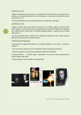7
CAPÍTULO XX
-Explica las palabras de la institutriz: “la pequeña permanecía aferrada a las faldas del ama
de llaves, su incomparable belleza infantil se había ajado… su expresión se había vuelto literal y
odiosamente cruel”.
-El final del capítulo tiene un tono sobrenatural y misterioso, ¿por qué?
CAPÍTULO XXI
-Según la señora Grose, ¿qué dice la niña Flora en su delirio sobre la institutriz? ¿De
quién sugiere la señora Grose que ha aprendido ese vocabulario? (fíjate en las palabras
de la señora Grose cuando dice “yo también debería saberlo… ¡puesto que ya lo había
oído antes! “)
-¿Cree la institutriz que el motivo de la expulsión de Miles ha sido el robo? ¿Qué le
pide al final la institutriz a la señora Grose?
CAPÍTULOS FINALES
-Al principio del capítulo XXIII Miles y la institutriz hablan de “los otros”, ¿a quién se
refieren?
-¿Por qué vuelve a aparecer en los momentos finales el fantasma de Quint?
-¿Cuál crees que fue la causa de la expulsió de Miles del internado?
-La frase del niño, …. “A Peter Quint… ¡demonio!” es una de las más importantes de
toda la novela, ¿por qué?
-El final abrupto. ¿Cómo puede ser interpretado?
Ana M. Alonso, febrero 2015
 