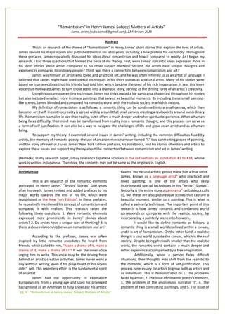 pg. 0 "Romanticism in Henry James' Subject Matters of Artists"
"Romanticism" in Henry James' Subject Matters of Artists"
Soma, Jerimi (yuko.soma8@gmail.com), 23 February 2023
Abstract
This is an research of the theme of "Romanticism" in Henry James' short stories that explore the lives of artists.
James revised his major novels and published them in his later years, including a new preface for each story. Throughout
these prefaces, James repeatedly discussed his ideas about romanticism and how it compared to reality. As I began my
research, I had three questions that formed the basis of my theory. First, were James' romantic ideas expressed more in
his short stories about artists compared to his other subject matters? Second, did artists have unique thoughts and
experiences compared to ordinary people? Third, was there a connection between romanticism and art?
James was himself an artist who loved and practiced art, and he was often referred to as an artist of language. I
believed that James might have used special techniques in his short stories as a natural artist. Many of his stories were
based on true anecdotes that his friends had told him, which became the seed of his rich imagination. It was this inner
voice that motivated James to turn those seeds into a dramatic story, serving as the driving force of an artist's creativity.
Using his picturesque writing technique, James not only created a big panorama of painting throughout his stories
but also included smaller, more intimate paintings that served as beautiful moments. By including these small painting-
like scenes, James blended and compared his romantic world with the realistic society in which it existed.
My definition of romanticism is as follows: a romantic thing can be condensed into a small canvas, which then
becomes art itself. In contrast, reality is spread widely around that small canvas, creating a real society around our ordinary
life. Romanticism is smaller in size than reality, but it offers a much deeper and richer spiritual experience. When a human
being faces difficulty, their mind may be transformed from reality into a romantic thought, and this process can serve as
a form of self-justification. It can also be a way to navigate the challenges of life and grow as an artist and as a human
being.
To support my theory, I examined several issues in James' writing, including the common difficulties faced by
artists, the memory of romantic poetry, the use of an anonymous narrator named "I," two contrasting pieces of painting,
and the irony of reversal. I used James' New York Edition prefaces, his notebooks, and his stories of writers and artists to
explore these issues and support my theory about the connection between romanticism and art in James' writing.
(Remarks) In my research paper, I may reference Japanese scholars in the red sections as annotation #1 to #38, whose
work is written in Japanese. Therefore, the contents may not be same as the originals in English.
Introduction
This is an research of the romantic elements
portrayed in Henry James' "Artists' Stories" 100 years
after his death. James revised and added prefaces to his
major works towards the end of his life, which were
republished as the New York Edition¹. In these prefaces,
he repeatedly mentioned his concept of romanticism and
compared it with realism. This research raises the
following three questions: 1. Were romantic elements
expressed more prominently in James' stories about
artists? 2. Do artists have a unique way of thinking? 3. Is
there a close relationship between romanticism and art?
According to the prefaces, James was often
inspired by little romantic anecdotes he heard from
friends, which called to him, "Make a drama of it, make a
drama of it, make a drama of it!"² It was the inner voice
urging him to write. This voice may be the driving force
behind an artist's creative activities. James never went a
day without writing, even if his plays failed or his novels
didn't sell. This relentless effort is the fundamental spirit
of an artist.
James had the opportunity to experience
European life from a young age and used his privileged
background as an American to fully showcase his artistic
talents. His natural artistic genius made him a true artist.
James, known as a language artist³ who practiced and
loved painting, is one of the artists who likely
incorporated special techniques in his "Artists' Stories".
Not only is the entire story a panorama4
(as Lubbock calls
it), but there are also picturesque scenes that capture a
beautiful moment, similar to a painting. This is what is
called a painterly technique. The important point of this
research is how James' romantic and condensed world
corresponds or compares with the realistic society, by
incorporating a painterly scene into his work.
I would like to define romantic as follows: a
romantic thing is a small world confined within a canvas,
and it is art of Romanticism. On the other hand, a realistic
thing is a vast world outside the canvas, which is the real
society. Despite being physically smaller than the realistic
world, the romantic world contains a much deeper and
richer experience accompanied by a free imagination.
Additionally, when a person faces difficult
situations, their thoughts may shift from the realistic to
the romantic, which is a form of self-justification. This
process is necessary for artists to grow both as artists and
as individuals. This is demonstrated by 1. The problems
faced by artists, 2. The issue of romantic poetry's memory,
3. The problem of the anonymous narrator "I", 4. The
problem of two contrasting paintings, and 5. The issue of
 