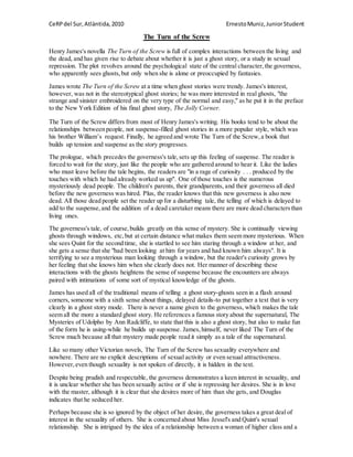 CeRPdel Sur,Atlàntida,2010 ErnestoMuniz,JuniorStudent
The Turn of the Screw
Henry James's novella The Turn of the Screw is full of complex interactions between the living and
the dead, and has given rise to debate about whether it is just a ghost story, or a study in sexual
repression. The plot revolves around the psychological state of the central character,the governess,
who apparently sees ghosts,but only when she is alone or preoccupied by fantasies.
James wrote The Turn of the Screw at a time when ghost stories were trendy. James's interest,
however, was not in the stereotypical ghost stories; he was more interested in real ghosts, "the
strange and sinister embroidered on the very type of the normal and easy," as he put it in the preface
to the New York Edition of his final ghost story, The Jolly Corner.
The Turn of the Screw differs from most of Henry James's writing. His books tend to be about the
relationships between people, not suspense-filled ghost stories in a more popular style, which was
his brother William’s request. Finally, he agreed and wrote The Turn of the Screw,a book that
builds up tension and suspense as the story progresses.
The prologue, which precedes the governess's tale,sets up this feeling of suspense. The reader is
forced to wait for the story, just like the people who are gathered around to hear it. Like the ladies
who must leave before the tale begins, the readers are "in a rage of curiosity . . . produced by the
touches with which he had already worked us up". One of those touches is the numerous
mysteriously dead people. The children's parents, their grandparents, and their governess all died
before the new governess was hired. Plus, the reader knows that this new governess is also now
dead. All those dead people set the reader up for a disturbing tale, the telling of which is delayed to
add to the suspense,and the addition of a dead caretaker means there are more dead charactersthan
living ones.
The governess's tale, of course,builds greatly on this sense of mystery. She is continually viewing
ghosts through windows, etc,but at certain distance what makes them seem more mysterious. When
she sees Quint for the second time, she is startled to see him staring through a window at her, and
she gets a sense that she "had been looking at him for years and had known him always". It is
terrifying to see a mysterious man looking through a window, but the reader's curiosity grows by
her feeling that she knows him when she clearly does not. Her manner of describing these
interactions with the ghosts heightens the sense of suspense because the encounters are always
paired with intimations of some sort of mystical knowledge of the ghosts.
James has used all of the traditional means of telling a ghost story-ghosts seen in a flash around
corners, someone with a sixth sense about things, delayed details-to put together a text that is very
clearly in a ghost story mode. There is never a name given to the governess, which makes the tale
seem all the more a standard ghost story. He references a famous story about the supernatural, The
Mysteries of Udolpho by Ann Radcliffe, to state that this is also a ghost story, but also to make fun
of the form he is using-while he builds up suspense. James,himself, never liked The Turn of the
Screw much because all that mystery made people read it simply as a tale of the supernatural.
Like so many other Victorian novels, The Turn of the Screw has sexuality everywhere and
nowhere. There are no explicit descriptions of sexual activity or even sexual attractiveness.
However,even though sexuality is not spoken of directly, it is hidden in the text.
Despite being prudish and respectable, the governess demonstrates a keen interest in sexuality, and
it is unclear whether she has been sexually active or if she is repressing her desires. She is in love
with the master, although it is clear that she desires more of him than she gets, and Douglas
indicates that he seduced her.
Perhaps because she is so ignored by the object of her desire, the governess takes a great deal of
interest in the sexuality of others. She is concerned about Miss Jessel's and Quint's sexual
relationship. She is intrigued by the idea of a relationship between a woman of higher class and a
 