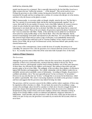 CeRPdel Sur,Atlàntida,2010 ErnestoMuniz,JuniorStudent
menial man because it is so immoral. She is especially interested in the fact that Miss Jesselwas a
fallen woman who now "suffers the torments . . . of the damned". This can be read two ways.
Perhaps the governess is also a fallen woman, having given herself to the master,and she is
tormented by her guilt and fear or perhaps she is envious of a woman who did give in to her desires,
and that is why she focuses on the ghosts so much.
Miles's homosexuality is even more subtle yet though virtually stated in the text. The first hint is
that "for a period of severalmonths Quint and the boy had been perpetually together", but, of
course, that could be for any number of reasons. Later,when Miles indicates he wants to return to
school, he asks whether his uncle thinks what his governess thinks. Again, that he could be
homosexual is not clearly laid out, but we do know that Miles has some shame that is connected
with returning to school. Then, in the next chapter, the governess repeats the phrase "unnatural for a
boy" twice in connection with Miles. Finally, at the end of the text, he admits he was dismissed
from school for saying terrible things to boys that he liked. This is the final indication that he
learned sexual language from Quint and repeated it to the other boys. If it was terrible enough to get
him removed from school and was said as a sign of affection, it was undoubtedly homosexual,
which was an offense that could lead to jail in Victorian England. In fact, James's rival in the
theatre,Oscar Wilde, did go to jail for homosexual activity and James himself quite possibly was a
closeted homosexual.
Like so many of his contemporaries, James avoids the issue of sexuality but portrays it as
controlling his characters' lives. Like his governess, he is reticent about the sexual yet is intrigued
by it. So, sexuality becomes a taboo that all the same takes hold of people's lives in this book.
Analysis ofMajor Characters
The Governess
Although the governess adores Miles and Flora when she first meets them, she quickly becomes
suspicious of their every word and action, convinced that they intend to deceive her. She is
inconstant, however, and frequently switches back to being absolutely sure of their pure innocence.
At these times, her affection for the children can be intense. She embraces them often and with
passion, going so far as to kiss Miles. The ambiguity of the text allows these displays of affection to
appear both harmless and inappropriate. Her volatile relationship with the children renders her an
unreliable narrator and an unreliable source of information. According to Douglas, the governess’s
confidant and admirer, she is “the most agreeable person” he has ever known “in her position.”
However,he says also that she was “in love,” as though this is an excuse for her behaviour, which
he admits is questionable. Mrs. Grose’s increasing skepticism sets doubt on the governess’s visions
and fears and suggests that the governess may indeed be losing her mind.
The governess, with her excessive concern for the children and her violent suspicions of them, may
be regarded as either a heroine or a villain. On one hand, she seems to be an ambitious young
woman who unwittingly places herself in a position in which she is forced to struggle heroically to
protect her charges from supernatural forces. On the other hand, she seems to be a sheltered,
inexperienced young woman whose crush on her employer and nervous exhaustion at being in
charge of two strange children result in an elaborate and ultimately dangerous fabrication or
hallucination. James provides only the governess’s side of the story, which may be inaccurate in
whole or in part. In any case,the governess’s account is by no means the full account, which we
never learn.
 