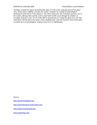 CeRPdel Sur,Atlàntida,2010 ErnestoMuniz,JuniorStudent
All things considered, what is great about this piece of work is that, using the genre of the ghost
story, Henry James,skillfully provokes the reader’s anxieties by evoking the psychological
mechanisms of the horror of the unknown. The effect achieved,is that existential questions rise in
the readers,allowing them and the writer to deal with real life issues through the medium of
seemingly fantastic events. For all of the skill he demonstrates in writing this ghost story, his only
experiment with the ghost story genre,James simultaneously takes the narrative form of this genre
to another level of psychological suspense and a level of sophistication.
Sources
http://www.novelguide.com
http://www.literature-study-online.com
http://www.articlemyriad.com
www.sparknotes.com
 