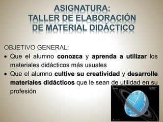 OBJETIVO GENERAL:
Que el alumno conozca y aprenda a utilizar los
materiales didácticos más usuales
Que el alumno cultive su creatividad y desarrolle
materiales didácticos que le sean de utilidad en su
profesión