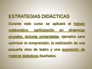 ESTRATEGIAS DIDÁCTICAS
Durante este curso se aplicará el trabajo
colaborativo, participación en dinámicas
grupales, lecturas comentadas, ejemplos para
optimizar la comprensión, la realización de una
pequeña obra de teatro y una exposición de
material didácticos diseñados.