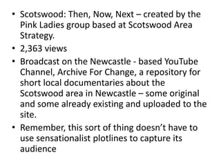 • Scotswood: Then, Now, Next – created by the
Pink Ladies group based at Scotswood Area
Strategy.
• 2,363 views
• Broadcast on the Newcastle - based YouTube
Channel, Archive For Change, a repository for
short local documentaries about the
Scotswood area in Newcastle – some original
and some already existing and uploaded to the
site.
• Remember, this sort of thing doesn’t have to
use sensationalist plotlines to capture its
audience
 