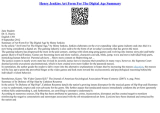 Henry Jenkins Art Form For The Digital Age Summary
Jane Student
Dr. E. Harris
English 1301
8 September 2012
Summary of Art Form For The Digital Age by Henry Jenkins
In the article "Art Form For The Digital Age," by Henry Jenkins, Jenkins elaborates on the ever expanding video game industry and cites that it is
now being considered a digital art. The gaming industry is also said to be the form of art in today's economy that has grown the most.
The gaming industry has progressed the most in the past century, starting with silent ping–pong games and evolving into intense story plot and battle
games liken to Final Fantasy. Games are becoming more and more realistic, characters can talk, blink, jump, wave and move individual body parts,
mimicking human behavior. Parental advisory ... Show more content on Helpwriting.net ...
The justice system in nearly every state has revised its juvenile justice laws to increase their penalties in many ways; however, the Supreme Court
deemed juvenile executions unconstitutional, which in turn created even more fodder for the paranoid masses.
In summation, the author goads the reader to delve more into the alternative explanations in hopes that by increasing the masses education, the masses
will be less apt to point the proverbial finger at the video games and look more toward the socioeconomic and psychological reasoning behind the
individual's violent behavior.
Sternheimer, Karen. "Do Video Games Kill." The Journal of American Sociological Association Winter Contexts (2007): n. pag. Print.
Summary of In Defense of Hip–Hop by Cathleen Rountree
In the article "In Defense of Hip Hop", Cathleen Rountree details the nation's growing innate disrespect for the musical genre of Hip Hop and illustrates
a way to understand, respect and even advocate for the genre. She further argues that uneducated masses immediately condemn the art form ignorantly
without fully understanding it, and furthermore, are unwilling to attempt to understand it.
According to numerous sources, Hip Hop has been attributed to ignorance, crime, incarceration, disrespect and has created negative monikers
reinforcing the negative connotations and stereotypes associated with the oft misunderstood art form. Lyricists have been shunned and ostracized by
the nation and
 