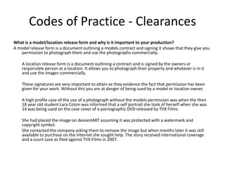 Codes of Practice - Clearances
What is a model/location release form and why is it important to your production?
A model release form is a document outlining a models contract and signing it shows that they give you
permission to photograph them and use the photographs commercially.
A location release form is a document outlining a contract and is signed by the owners or
responsible person at a location. It allows you to photograph their property and whatever is in it
and use the images commercially.
These signatures are very important to attain as they evidence the fact that permission has been
given for your work. Without this you are at danger of being sued by a model or location owner.
A high profile case of the use of a photograph without the models permission was when the then
18 year old student Lara Coton was informed that a self portrait she took of herself when she was
14 was being used on the case cover of a pornographic DVD released by TVX Films.
She had placed the image on deviantART assuming it was protected with a watermark and
copyright symbol.
She contacted the company asking them to remove the image but when months later it was still
available to purchase on the Internet she sought help. The story received international coverage
and a court case as filed against TVX Films in 2007.
 