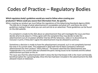 Codes of Practice – Regulatory Bodies
Which regulatory body’s guidelines would you need to follow when creating your
production? Where could you source that information from. Be specific.
When creating our product we must follow the regulations of the Advertising Standards Agency (ASA).
The ASA are in charge of what advertisement is acceptable and what isn’t, and there are strict
guidelines making it clear what you can and cant do as an advertiser. These guidelines can be found
on the ASA website.
If a complaint is made to the ASA about an advertisement they will investigate the issue and then
decide what to do about it. If they agree with the complaint they may decide to take the
advertisement out of circulation whether that be off the television, radio or to discontinue its
inclusion in print, If they don’t agree the advertisement may be allowed to continue.
Sometimes a decision is made to have the advertisement censored, so it is not completely banned
but only in its current state. This happened in 2010 with the HJ Heinz Company’s television
advertisement for their product “Heinz Nature”. The board ruled that the advertisement was
inappropriate in its current state but allowed the parts raising issues to be resolved and the edited
advertisement put back on the air.
The issue was that the advertisement didn’t stress the fact that breast milk is the most nutritionally
beneficial option for a growing baby. Once this fact had been included in the advertisement the ASA
allowed it back on television.
 