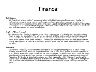 Finance
Self Financed
Self financing is when a project’s funds are solely provided by the creator of the project. Usually this
defines that money for the project comes from personal savings and income to pay for materials,
equipment/location hire and printing of the final piece. A good example of a self financed project might be
a photographer or artist’s trip to photograph another part of the world, but there have been cases where
this kind of endeavour has been crowd funded.
Employer/Client Financed
This is when project funding is provided by the client, or the person or body who has commissioned the
team to create the publication. This will pay for materials and hire costs as well as sourcing images and
manpower. Projects that are usually client financed are typically ones that revolve around something
being made for that client, better known as a commission. An example of this is the website deviantART,
where several prolific artists offer commission services, where they will create artwork to the client’s spec
for a fee.
Kickstarter
Kickstarter is a relatively new website that allows small and independent companies to crowd source
funding from the public for a wide range of ventures, such as films, video games, inventions and services.
It is a reliable way to also gauge interest for the particular project, as projects that do not reach the target
goal do not receive any money. An example of a successfully funding a Kickstarter project was the game
Wasteland 2, intended as a spiritual successor to a relatively popular 1980s PC game. It is unlikely that
such a sequel would have been developed by a company due to its obscurity and age, but by having a cult
and dedicated fan base the team behind the project was able to secure enough funding to develop the
game.
 