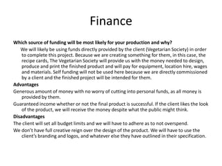 Finance
Which source of funding will be most likely for your production and why?
We will likely be using funds directly provided by the client (Vegetarian Society) in order
to complete this project. Because we are creating something for them, in this case, the
recipe cards, The Vegetarian Society will provide us with the money needed to design,
produce and print the finished product and will pay for equipment, location hire, wages
and materials. Self funding will not be used here because we are directly commissioned
by a client and the finished project will be intended for them.
Advantages
Generous amount of money with no worry of cutting into personal funds, as all money is
provided by them.
Guaranteed income whether or not the final product is successful. If the client likes the look
of the product, we will receive the money despite what the public might think.
Disadvantages
The client will set all budget limits and we will have to adhere as to not overspend.
We don’t have full creative reign over the design of the product. We will have to use the
client’s branding and logos, and whatever else they have outlined in their specification.
 