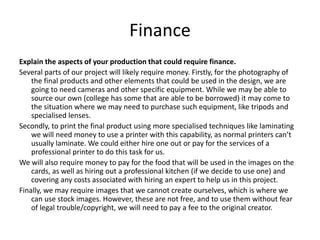 Finance
Explain the aspects of your production that could require finance.
Several parts of our project will likely require money. Firstly, for the photography of
the final products and other elements that could be used in the design, we are
going to need cameras and other specific equipment. While we may be able to
source our own (college has some that are able to be borrowed) it may come to
the situation where we may need to purchase such equipment, like tripods and
specialised lenses.
Secondly, to print the final product using more specialised techniques like laminating
we will need money to use a printer with this capability, as normal printers can’t
usually laminate. We could either hire one out or pay for the services of a
professional printer to do this task for us.
We will also require money to pay for the food that will be used in the images on the
cards, as well as hiring out a professional kitchen (if we decide to use one) and
covering any costs associated with hiring an expert to help us in this project.
Finally, we may require images that we cannot create ourselves, which is where we
can use stock images. However, these are not free, and to use them without fear
of legal trouble/copyright, we will need to pay a fee to the original creator.
 