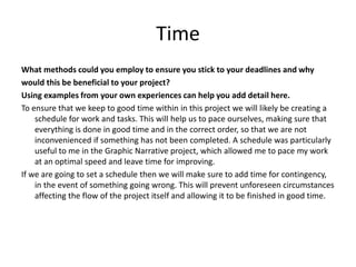 Time
What methods could you employ to ensure you stick to your deadlines and why
would this be beneficial to your project?
Using examples from your own experiences can help you add detail here.
To ensure that we keep to good time within in this project we will likely be creating a
schedule for work and tasks. This will help us to pace ourselves, making sure that
everything is done in good time and in the correct order, so that we are not
inconvenienced if something has not been completed. A schedule was particularly
useful to me in the Graphic Narrative project, which allowed me to pace my work
at an optimal speed and leave time for improving.
If we are going to set a schedule then we will make sure to add time for contingency,
in the event of something going wrong. This will prevent unforeseen circumstances
affecting the flow of the project itself and allowing it to be finished in good time.
 