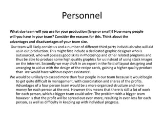 Personnel
What size team will you use for your production (large or small)? How many people
will you have in your team? Consider the reasons for this. Think about the
advantages and disadvantages of your team size.
Our team will likely consist us and a number of different third party individuals who will aid
us in out production. This might first include a dedicated graphic designer who is
outsourced, who will possess good skills in Photoshop and other related programs and
thus be able to produce some high quality graphics for us instead of using stock images
on the internet. Secondly we may draft in an expert in the field of layout designing and
arranging to aid us with the design of the recipe cards, gaining a higher quality product
than we would have without expert assistance.
We would be unlikely to exceed more than four people in our team because it would begin
to get quite difficult in management, with coordination and shares of the profits.
Advantages of a four person team would be a more organized structure and more
money for each person at the end. However this means that there is still a lot of work
for each person, which a bigger team could solve. The problem with a bigger team
however is that the profit will be spread out even more, resulting in even less for each
person, as well as difficulty in keeping up with individual progress.
 
