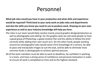 Personnel
What job roles would you have in your production and what skills and experience
would be required? Think back to your early work on jobs roles and departments
and also the skills you know you need to use to produce work. Drawing on your own
experience as well as your industry knowledge will help you here.
The roles in our team would likely revolve mainly around graphic design/production as
well as photography and editing. For the graphic tasks we will need people to have
a good grasp of Photoshop, a good creative flair and the ability to follow the brief
correctly while adding their own touch to it. On the other hand, people working
around our photography tasks would need a firm knowledge of a camera, be able
to pose and manipulate images to suit the task, and be able to eliminate most
common faults in photographs to achieve optimal pictures.
All of the team members must be able to work to deadlines, be confident in working
in a team, and have a strong sense of confidence and personal motivation in order
to ensure all work is completed on time and to the highest standard.
 