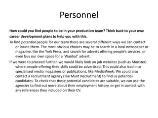 Personnel
How could you find people to be in your production team? Think back to your own
career development plans to help you with this.
To find potential people for our team there are several different ways we can contact
or locate them. The most obvious choices may be to search in a local newspaper or
magazine, like the York Press, and search for adverts offering people’s services, or
even buy our own space for a ‘Wanted’ advert.
If we were to proceed further, we would likely look on job websites (such as Monster)
where people offering their skills could be advertised. This could also lead into
specialised media magazines or publications, like MediaWeek. We could also
contact a recruitment agency (like Mynt Recruitment) to find us potential
candidates. To check that these potential candidates are suitable, we can use the
agencies to find out more about their employment history, or get in contact with
any references they included on their CV.
 