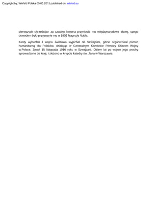 pierwszych chrześcijan za czasów Nerona przyniosła mu międzynarodową sławę, czego
dowodem było przyznanie mu w 1905 Nagrody Nobla.
Kiedy wybuchła I wojna światowa wyjechał do Szwajcarii, gdzie organizował pomoc
humanitarną dla Polaków, działając w Generalnym Komitecie Pomocy Ofiarom Wojny
w Polsce. Zmarł 15 listopada 1916 roku w Szwajcarii. Osiem lat po wojnie jego prochy
sprowadzono do kraju i złożono w krypcie katedry św. Jana w Warszawie.
Copyright by: WikiVid Polska 05.05.2015 published on: wikivid.eu
 