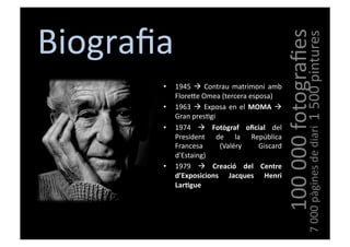 Biograﬁa	
  




                                                                        100	
  000	
  fotograﬁes
                                                                                         1	
  500	
  pintures
          •    1945	
   	
   Contrau	
   matrimoni	
   amb	
  
               FloreVe	
  Omea	
  (tercera	
  esposa)	
  
          •    1963	
   	
   Exposa	
   en	
   el	
   MOMA	
   	
  
               Gran	
  pres[gi	
  
          •    1974	
   	
   Fotògraf	
   oﬁcial	
   del	
  




                                                                                           7	
  000	
  pàgines	
  de	
  diari
               President	
   de	
   la	
   República	
  
               Francesa	
          (Valéry	
             Giscard	
  
               d'Estaing)	
  
          •    1979	
   	
   Creació	
   del	
   Centre	
  
               d’Exposicions	
   Jacques	
   Henri	
  
               LarEgue	
  
 