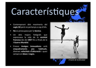 Caracterís[ques	
  
•  Contemporani	
   dels	
   moviments	
   del	
  
   segle	
  XX	
  però	
  no	
  pertanyia	
  a	
  cap	
  d’ells.	
  
•  No	
  es	
  preocupava	
  per	
  la	
  tècnica.	
  
•  Un	
   dels	
   majors	
   fotògrafs	
   que	
  
   expressava	
   la	
   vida	
   de	
   la	
   societat	
  
   francesa	
  des	
  de	
  1907	
  ﬁns	
  a	
  ﬁnals	
  de	
  la	
  
   I	
  Guerra	
  Mundial.	
  	
  
•  Creava	
   imatges	
   innovadores	
   amb	
  
   enquadraments	
                 poc	
    habituals,	
  
   diverses	
   velocitats	
   d’obturació	
   i	
   quasi	
  
   sempre	
  en	
  blanc	
  i	
  negre.	
  

                                                                        El	
  baile	
  de	
  la	
  felicidad	
  
 