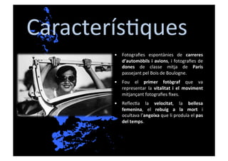 Caracterís[ques	
  
          •  Fotograﬁes	
   espontànies	
   de	
   carreres	
  
             d’automòbils	
   i	
   avions,	
   i	
   fotograﬁes	
   de	
  
             dones	
   de	
   classe	
   mitja	
   de	
   París	
  
             passejant	
  pel	
  Bois	
  de	
  Boulogne.	
  
          •  Fou	
   el	
   primer	
   fotògraf	
   que	
   va	
  
             representar	
   la	
   vitalitat	
   i	
   el	
   moviment	
  
             mitjançant	
  fotograﬁes	
  ﬁxes.	
  
          •  Reﬂec[a	
   la	
   velocitat,	
   la	
   bellesa	
  
             femenina,	
   el	
   rebuig	
   a	
   la	
   mort	
   i	
  
             ocultava	
   l’angoixa	
   que	
   li	
   produïa	
   el	
   pas	
  
             del	
  temps.	
  
 