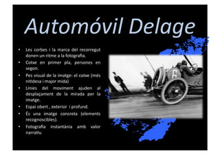 Automóvil	
  Delage	
  
•    Les	
   corbes	
   i	
   la	
   marca	
   del	
   recorregut	
  
     donen	
  un	
  ritme	
  a	
  la	
  fotograﬁa.	
  
•    Cotxe	
   en	
   primer	
   pla,	
   persones	
   en	
  
     segon.	
  
•    Pes	
  visual	
  de	
  la	
  imatge:	
  el	
  cotxe	
  (més	
  
     ni[desa	
  i	
  major	
  mida)	
  
•    Línies	
   del	
   moviment	
   ajuden	
   al	
  
     desplaçament	
   de	
   la	
   mirada	
   per	
   la	
  
     imatge.	
  
•    Espai	
  obert	
  ,	
  exterior	
  	
  i	
  profund.	
  
•    És	
   una	
   imatge	
   concreta	
   (elements	
  
     recognoscibles).	
  	
  
•    Fotograﬁa	
   instantània	
   amb	
   valor	
  
     narra[u	
  
 