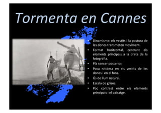 Tormenta	
  en	
  Cannes	
  
               •    Dinamisme:	
  els	
  ves[ts	
  i	
  la	
  postura	
  de	
  
                    les	
  dones	
  transmeten	
  moviment.	
  
               •    Format	
   horitzontal,	
   centrant	
   els	
  
                    elements	
   principals	
   a	
   la	
   dreta	
   de	
   la	
  
                    fotograﬁa.	
  
               •    Pla	
  sencer	
  posterior.	
  
               •    Poca	
   ni[desa	
   en	
   els	
   ves[ts	
   de	
   les	
  
                    dones	
  i	
  en	
  el	
  fons.	
  
               •    Ús	
  de	
  llum	
  natural.	
  
               •    Escala	
  de	
  grisos.	
  
               •    Poc	
   contrast	
   entre	
   els	
   elements	
  
                    principals	
  i	
  el	
  paisatge.	
  
 