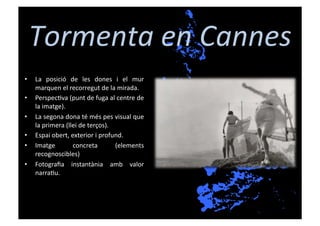 Tormenta	
  en	
  Cannes	
  
•    La	
   posició	
   de	
   les	
   dones	
   i	
   el	
   mur	
  
     marquen	
  el	
  recorregut	
  de	
  la	
  mirada.	
  
•    Perspec[va	
  (punt	
  de	
  fuga	
  al	
  centre	
  de	
  
     la	
  imatge).	
  
•    La	
  segona	
  dona	
  té	
  més	
  pes	
  visual	
  que	
  
     la	
  primera	
  (llei	
  de	
  terços).	
  
•    Espai	
  obert,	
  exterior	
  i	
  profund.	
  
•    Imatge	
            concreta	
               (elements	
  
     recognoscibles)	
  
•    Fotograﬁa	
   instantània	
   amb	
   valor	
  
     narra[u.	
  
 
