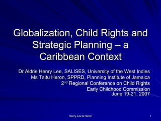 Henry-Lee & Heron 1
Globalization, Child Rights and
Strategic Planning – a
Caribbean Context
Dr Aldrie Henry Lee, SALISES, University of the West Indies
Ms Taitu Heron, SPPRD, Planning Institute of Jamaica
2nd Regional Conference on Child Rights
Early Childhood Commission
June 19-21, 2007
 