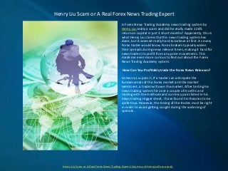 Is Forex News Trading Academy news trading system by
Henry Liu really a scam and did he really made 126%
return on capital in just 3 short months? Apparently, this is
what Henry Liu claims that his news trading system has
done, but it seemed really hard to believe at first. As every
Forex trader would know, Forex brokers typically widen
their spreads during news release times, making it hard for
news traders to profit from any price movements. This
made me even more curious to find out about the Forex
News Trading Academy system.
How Can You Profitably trade the Forex News Releases?
As Henry Liu puts it, if a trader can anticipate the
fundamentals of the Forex market and the market
sentiment, a trader will own the market. After testing his
news trading system for over a couple of months and
trading with the methods and currency pairs listed in his
news trading trigger sheet, I have found his theories to be
quite true. However, the timing of the trades must be right
in order to avoid getting caught during the widening of
spreads.
Henry Liu Scam or A Real Forex News Trading Expert
Henry Liu Scam or A Real Forex News Trading Expert (Courtesy of HenryLiuForex.com)
 