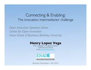 Connecting & Enabling: 
       The innovation intermediaries’ challenge

Open Innovation Speakers Series 
Center for Open Innovation
Haas School of Business, Berkeley University 

                 Henry Lopez Vega
                    Ph.D. Candidate in Management Science
                            ESADE Business School
                         email: henry.lopez@esade.edu




                   Berkeley, September 14th 2010 
                                  1
 